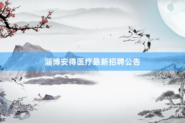 淄博安得医疗最新招聘公告